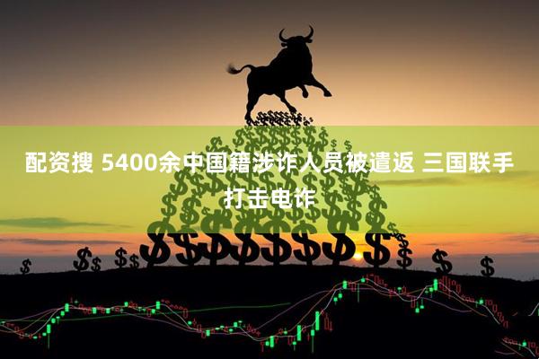 配资搜 5400余中国籍涉诈人员被遣返 三国联手打击电诈