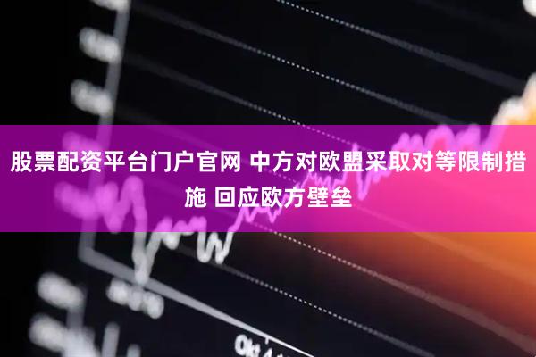 股票配资平台门户官网 中方对欧盟采取对等限制措施 回应欧方壁垒