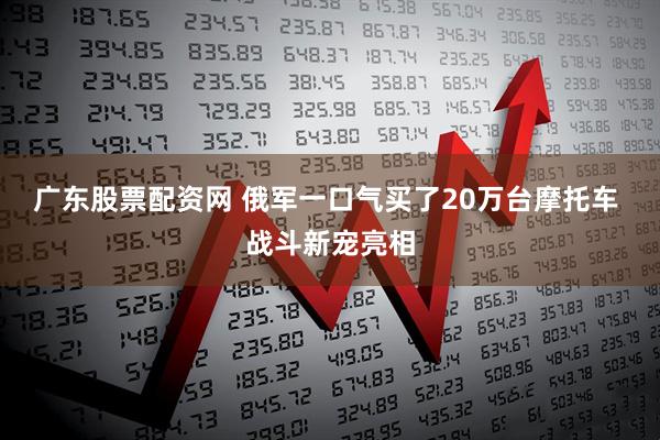 广东股票配资网 俄军一口气买了20万台摩托车 战斗新宠亮相