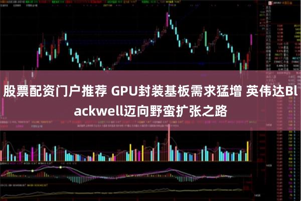 股票配资门户推荐 GPU封装基板需求猛增 英伟达Blackwell迈向野蛮扩张之路