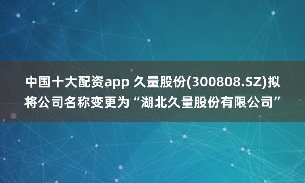 中国十大配资app 久量股份(300808.SZ)拟将公司名称变更为“湖北久量股份有限公司”