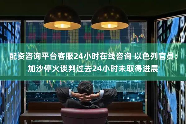 配资咨询平台客服24小时在线咨询 以色列官员：加沙停火谈判过去24小时未取得进展