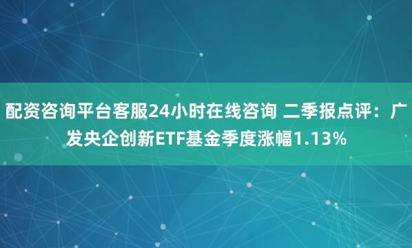 配资咨询平台客服24小时在线咨询 二季报点评：广发央企创新ETF基金季度涨幅1.13%