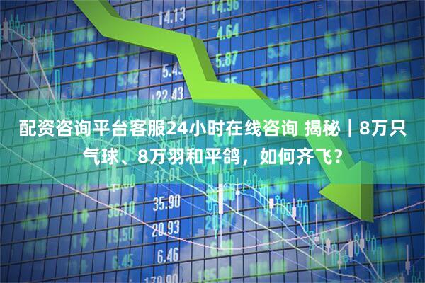 配资咨询平台客服24小时在线咨询 揭秘｜8万只气球、8万羽和平鸽，如何齐飞？