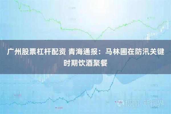 广州股票杠杆配资 青海通报：马林圃在防汛关键时期饮酒聚餐