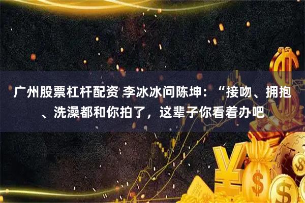 广州股票杠杆配资 李冰冰问陈坤：“接吻、拥抱、洗澡都和你拍了，这辈子你看着办吧