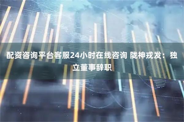 配资咨询平台客服24小时在线咨询 陇神戎发：独立董事辞职
