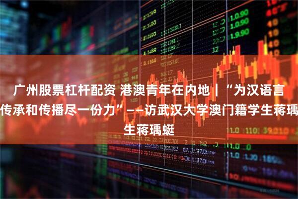 广州股票杠杆配资 港澳青年在内地｜“为汉语言的传承和传播尽一份力”——访武汉大学澳门籍学生蒋瑀蜓