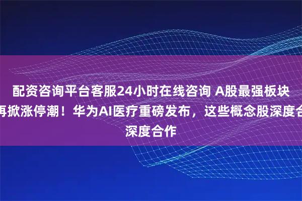 配资咨询平台客服24小时在线咨询 A股最强板块，再掀涨停潮！华为AI医疗重磅发布，这些概念股深度合作