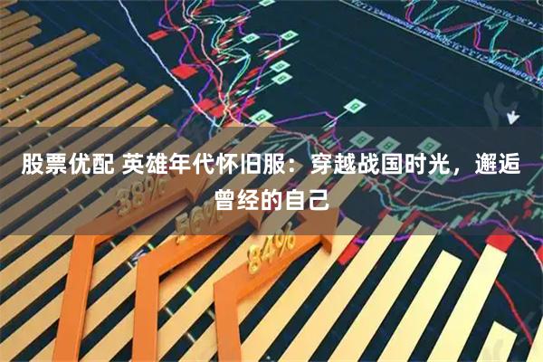 股票优配 英雄年代怀旧服：穿越战国时光，邂逅曾经的自己