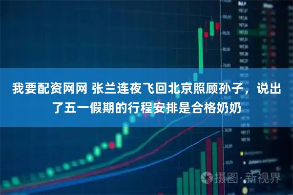 我要配资网网 张兰连夜飞回北京照顾孙子，说出了五一假期的行程安排是合格奶奶