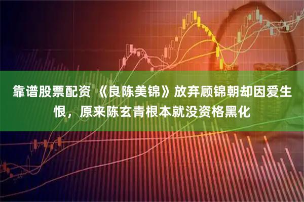 靠谱股票配资 《良陈美锦》放弃顾锦朝却因爱生恨，原来陈玄青根本就没资格黑化