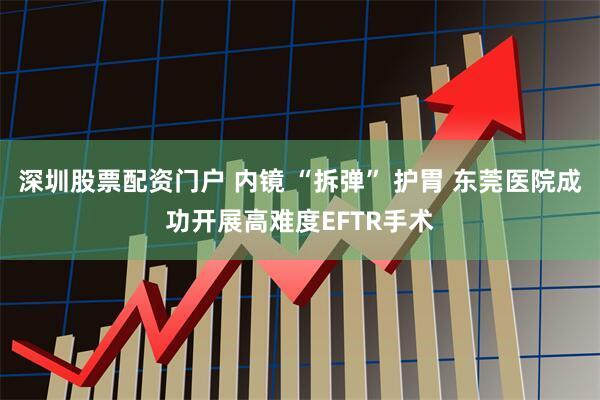 深圳股票配资门户 内镜 “拆弹” 护胃 东莞医院成功开展高难度EFTR手术